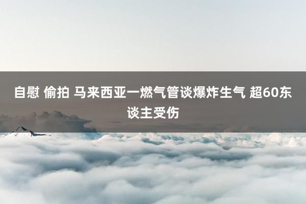 自慰 偷拍 马来西亚一燃气管谈爆炸生气 超60东谈主受伤