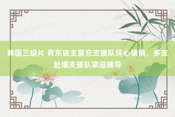 韩国三级片 有东谈主冒充支援队坏心骗捐，多支赴缅支援队紧迫辅导