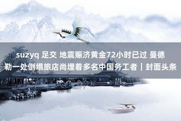suzyq 足交 地震赈济黄金72小时已过 曼德勒一处倒塌旅店尚埋着多名中国务工者｜封面头条