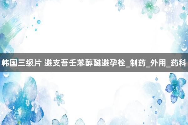 韩国三级片 避支吾壬苯醇醚避孕栓_制药_外用_药科