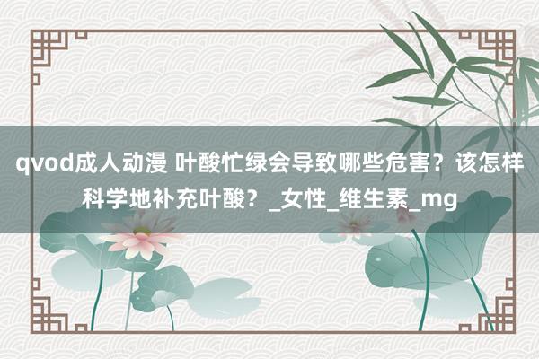 qvod成人动漫 叶酸忙绿会导致哪些危害？该怎样科学地补充叶酸？_女性_维生素_mg