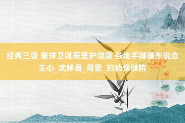 经典三级 寰球卫诞辰里护健康 各地手脚暖东说念主心_武陟县_母婴_妇幼保健院
