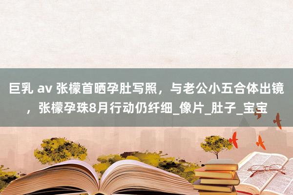 巨乳 av 张檬首晒孕肚写照，与老公小五合体出镜，张檬孕珠8月行动仍纤细_像片_肚子_宝宝