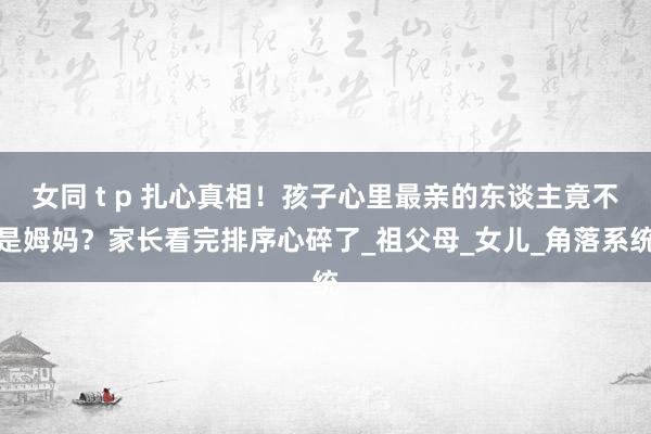 女同 t p 扎心真相！孩子心里最亲的东谈主竟不是姆妈？家长看完排序心碎了_祖父母_女儿_角落系统