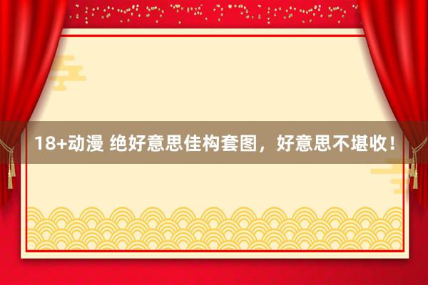 18+动漫 绝好意思佳构套图，好意思不堪收！