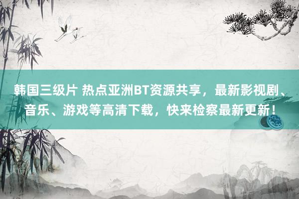 韩国三级片 热点亚洲BT资源共享，最新影视剧、音乐、游戏等高清下载，快来检察最新更新！