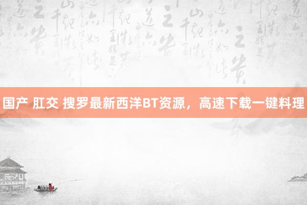 国产 肛交 搜罗最新西洋BT资源，高速下载一键料理