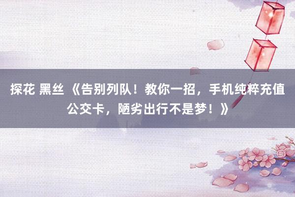 探花 黑丝 《告别列队！教你一招，手机纯粹充值公交卡，陋劣出行不是梦！》