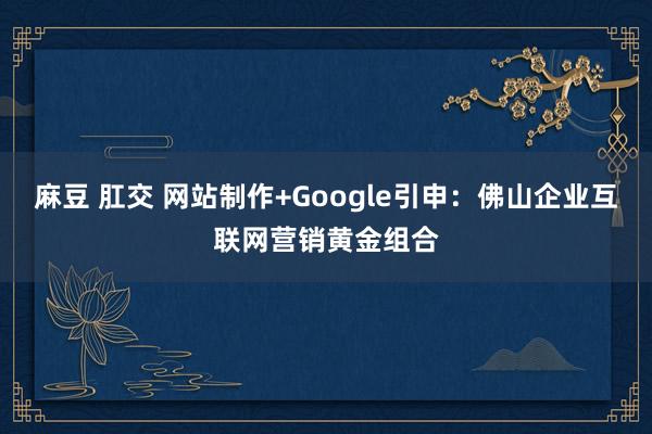 麻豆 肛交 网站制作+Google引申：佛山企业互联网营销黄金组合