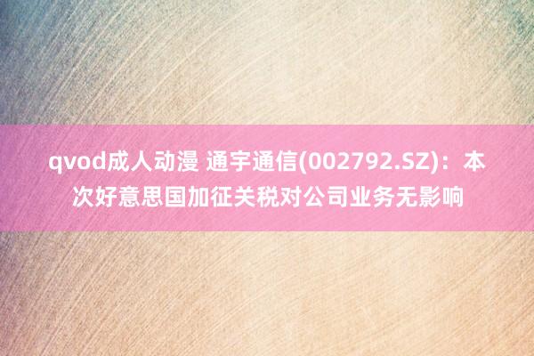 qvod成人动漫 通宇通信(002792.SZ)：本次好意思国加征关税对公司业务无影响