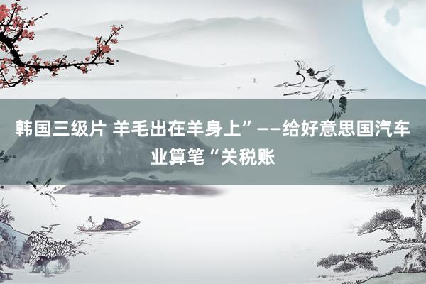 韩国三级片 羊毛出在羊身上”——给好意思国汽车业算笔“关税账