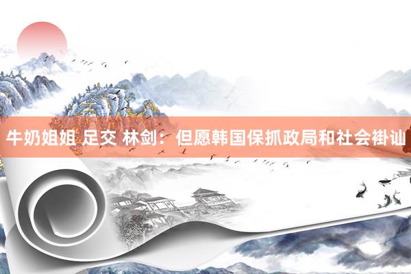 牛奶姐姐 足交 林剑：但愿韩国保抓政局和社会褂讪