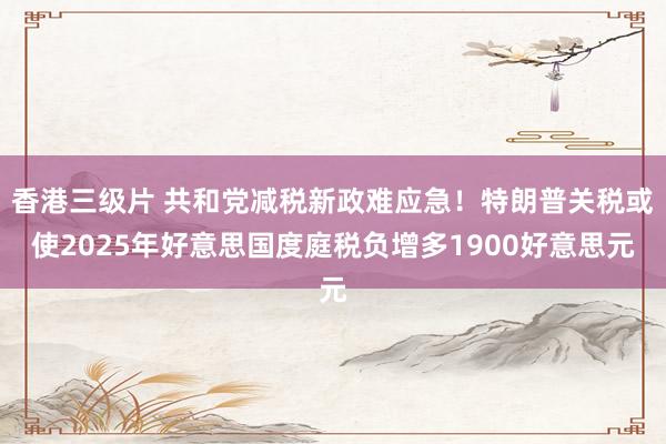 香港三级片 共和党减税新政难应急！特朗普关税或使2025年好意思国度庭税负增多1900好意思元