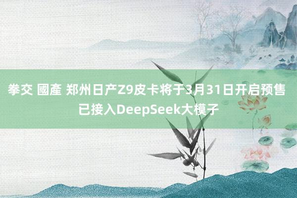 拳交 國產 郑州日产Z9皮卡将于3月31日开启预售 已接入DeepSeek大模子