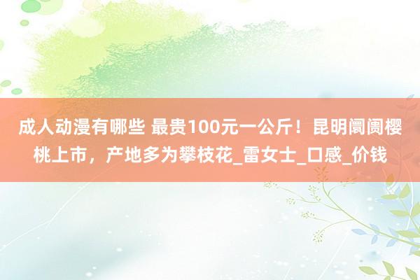 成人动漫有哪些 最贵100元一公斤！昆明阛阓樱桃上市，产地多为攀枝花_雷女士_口感_价钱