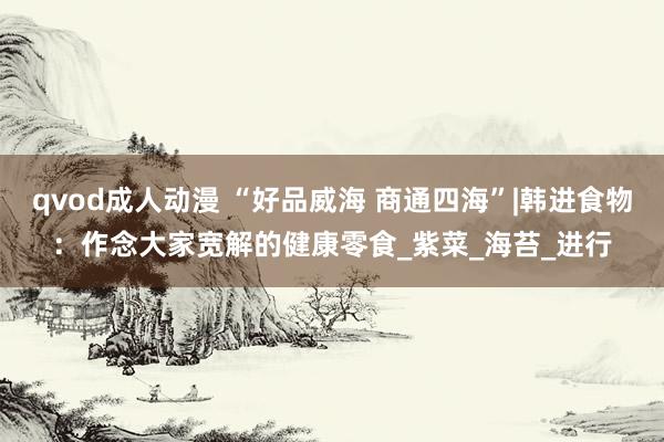 qvod成人动漫 “好品威海 商通四海”|韩进食物：作念大家宽解的健康零食_紫菜_海苔_进行