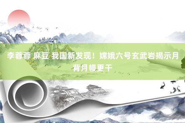 李蓉蓉 麻豆 我国新发现！嫦娥六号玄武岩揭示月背月幔更干