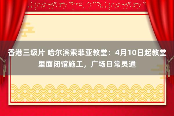 香港三级片 哈尔滨索菲亚教堂：4月10日起教堂里面闭馆施工，广场日常灵通