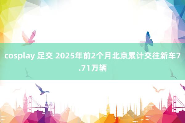 cosplay 足交 2025年前2个月北京累计交往新车7.71万辆