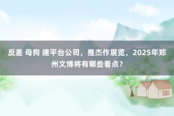 反差 母狗 建平台公司，推杰作展览，2025年郑州文博将有哪些看点？