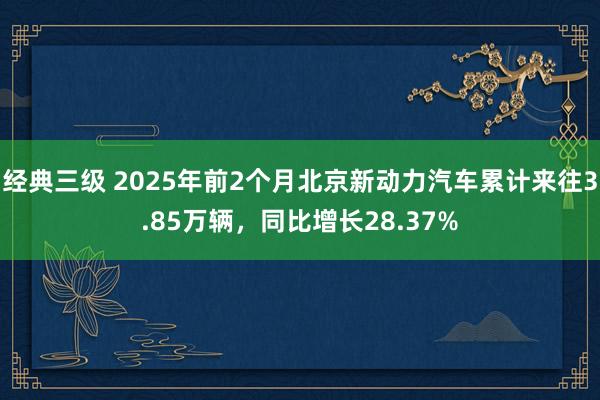 经典三级 2025年前2个月北京新动力汽车累计来往3.85万辆，同比增长28.37%