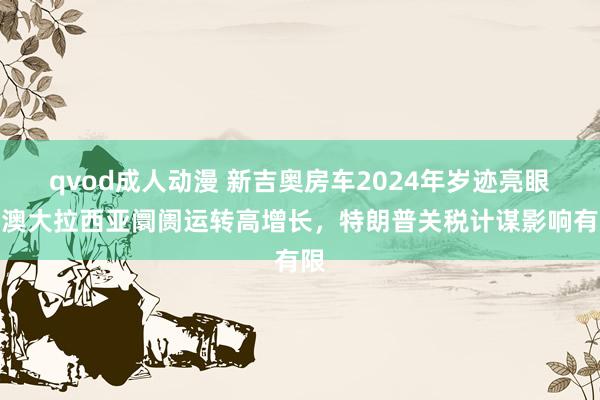 qvod成人动漫 新吉奥房车2024年岁迹亮眼：澳大拉西亚阛阓运转高增长，特朗普关税计谋影响有限