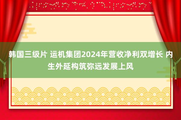韩国三级片 运机集团2024年营收净利双增长 内生外延构筑弥远发展上风