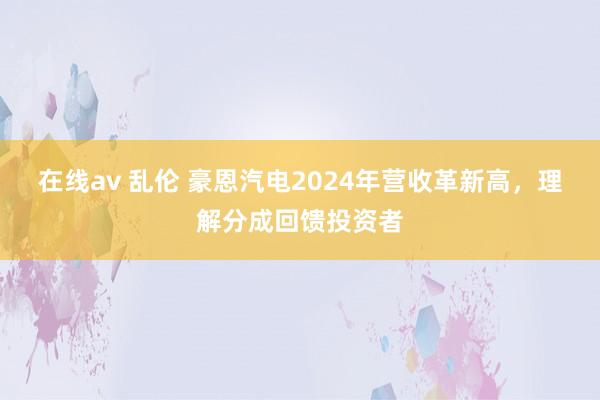 在线av 乱伦 豪恩汽电2024年营收革新高，理解分成回馈投资者