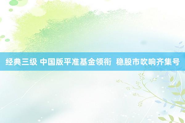 经典三级 中国版平准基金领衔  稳股市吹响齐集号