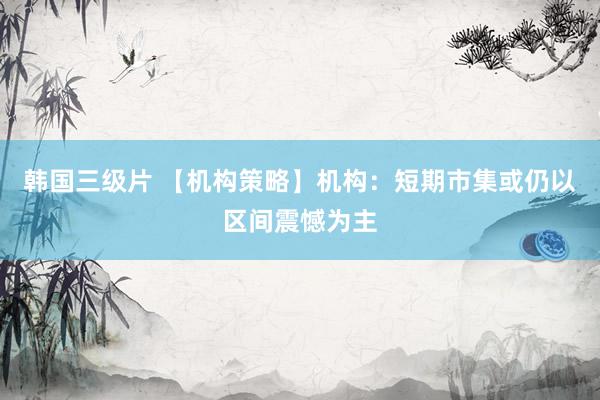 韩国三级片 【机构策略】机构：短期市集或仍以区间震憾为主