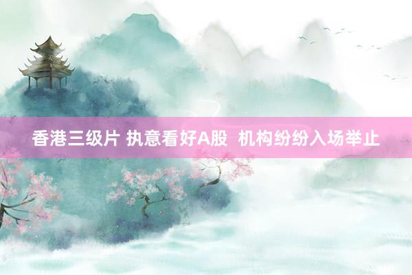 香港三级片 执意看好A股  机构纷纷入场举止