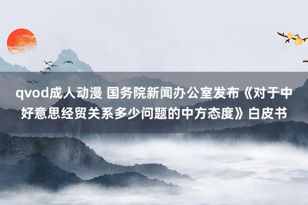 qvod成人动漫 国务院新闻办公室发布《对于中好意思经贸关系多少问题的中方态度》白皮书