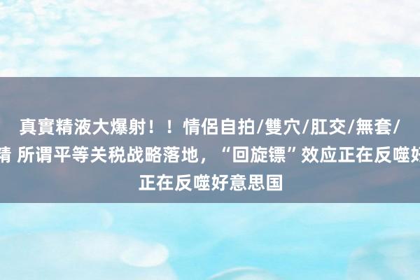 真實精液大爆射！！情侶自拍/雙穴/肛交/無套/大量噴精 所谓平等关税战略落地，“回旋镖”效应正在反噬好意思国