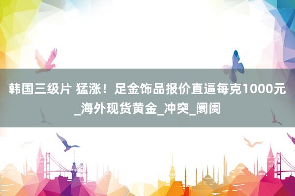韩国三级片 猛涨！足金饰品报价直逼每克1000元_海外现货黄金_冲突_阛阓