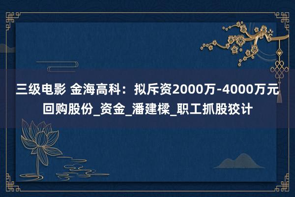 三级电影 金海高科：拟斥资2000万-4000万元回购股份_资金_潘建樑_职工抓股狡计