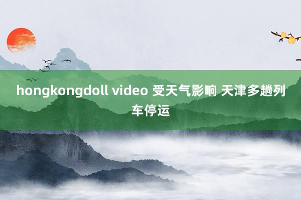 hongkongdoll video 受天气影响 天津多趟列车停运