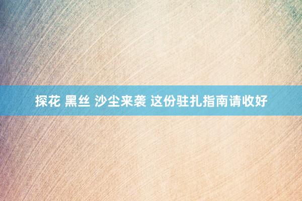 探花 黑丝 沙尘来袭 这份驻扎指南请收好