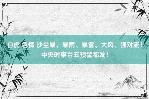 白虎 色情 沙尘暴、暴雨、暴雪、大风、强对流！中央时事台五预警都发！