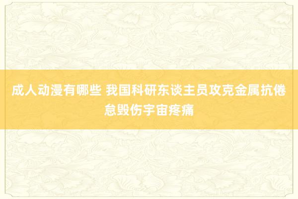 成人动漫有哪些 我国科研东谈主员攻克金属抗倦怠毁伤宇宙疼痛
