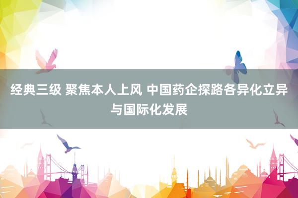 经典三级 聚焦本人上风 中国药企探路各异化立异与国际化发展