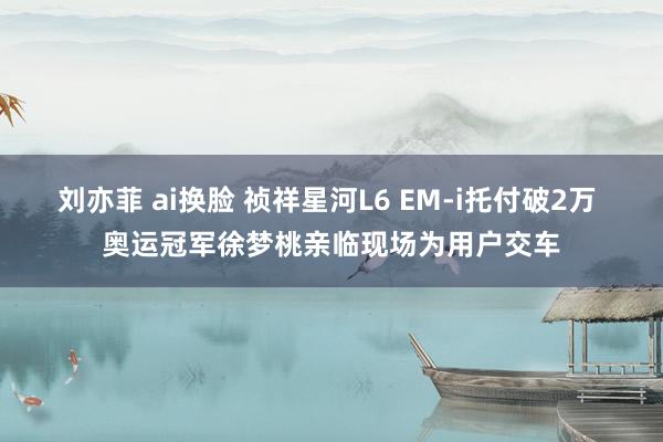 刘亦菲 ai换脸 祯祥星河L6 EM-i托付破2万 奥运冠军徐梦桃亲临现场为用户交车