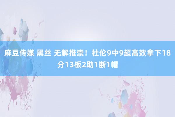 麻豆传媒 黑丝 无解推崇！杜伦9中9超高效拿下18分13板2助1断1帽