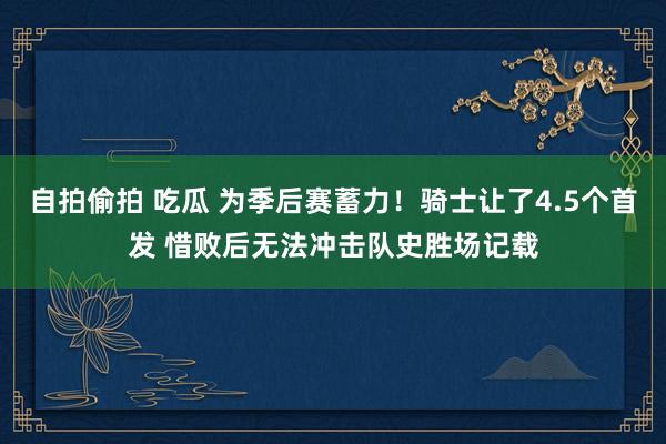 自拍偷拍 吃瓜 为季后赛蓄力！骑士让了4.5个首发 惜败后无法冲击队史胜场记载