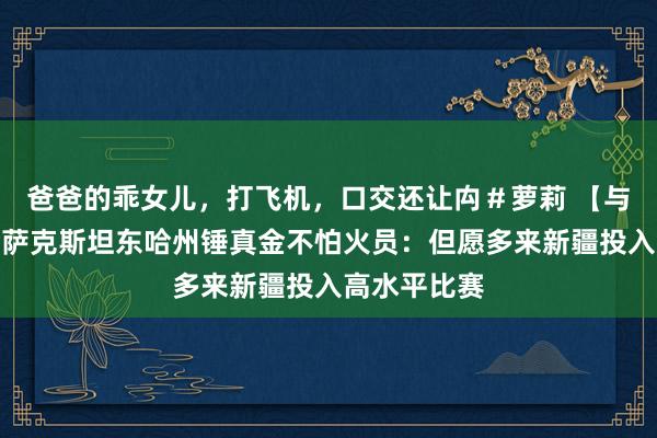 爸爸的乖女儿，打飞机，口交还让禸＃萝莉 【与你为邻】哈萨克斯坦东哈州锤真金不怕火员：但愿多来新疆投入高水平比赛
