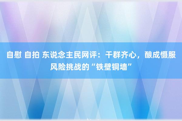 自慰 自拍 东说念主民网评：干群齐心，酿成慑服风险挑战的“铁壁铜墙”