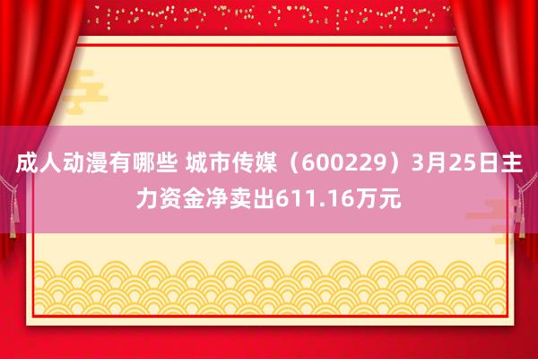 成人动漫有哪些 城市传媒（600229）3月25日主力资金净卖出611.16万元