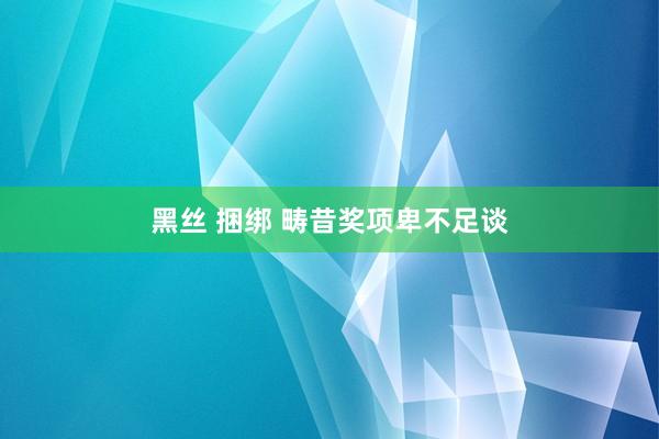 黑丝 捆绑 畴昔奖项卑不足谈