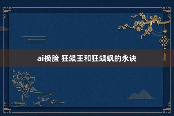 ai换脸 狂飙王和狂飙飒的永诀