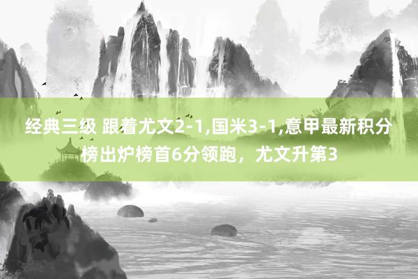 经典三级 跟着尤文2-1,国米3-1,意甲最新积分榜出炉榜首6分领跑，尤文升第3