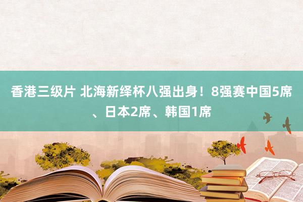 香港三级片 北海新绎杯八强出身！8强赛中国5席、日本2席、韩国1席
